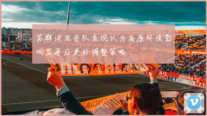 苏群谈混音队表现认为高原环境影响显著应更好调整策略