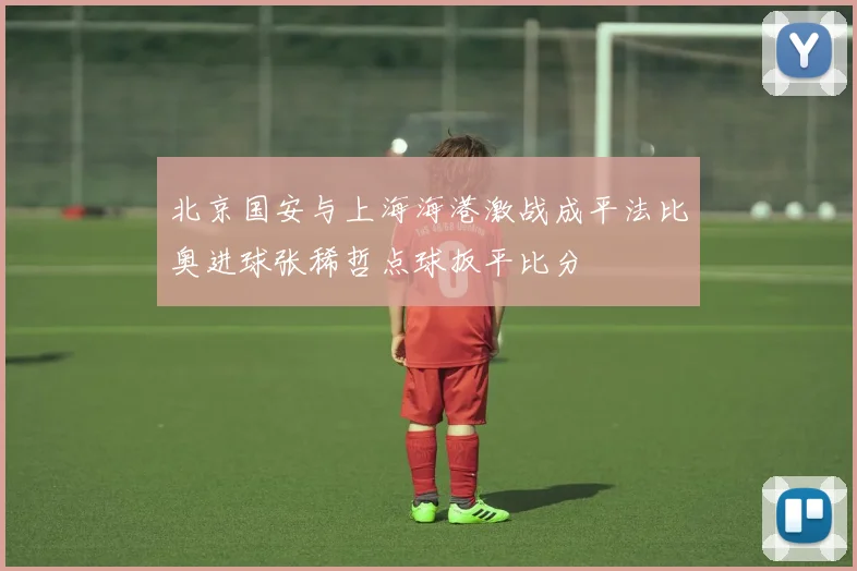 北京国安与上海海港激战成平法比奥进球张稀哲点球扳平比分