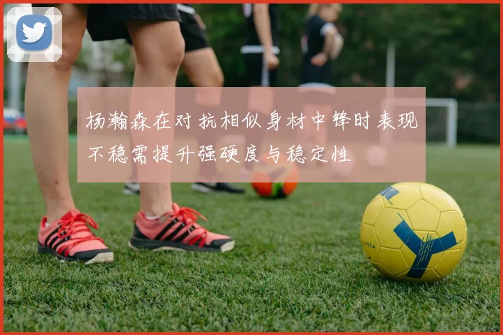 杨瀚森在对抗相似身材中锋时表现不稳需提升强硬度与稳定性