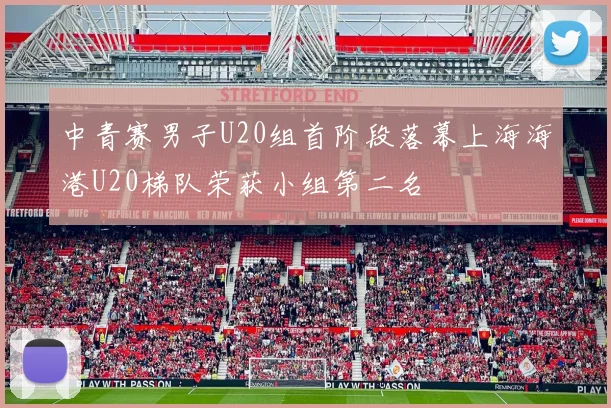 中青赛男子U20组首阶段落幕上海海港U20梯队荣获小组第二名