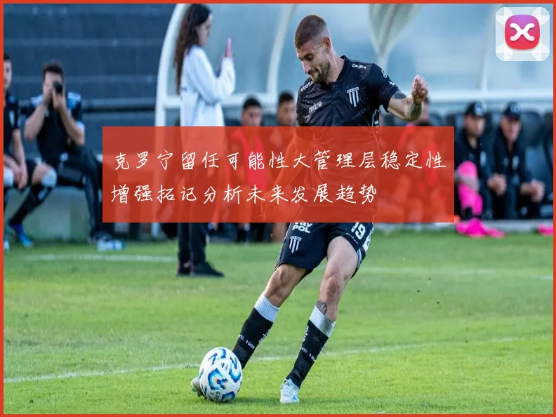 克罗宁留任可能性大管理层稳定性增强拓记分析未来发展趋势