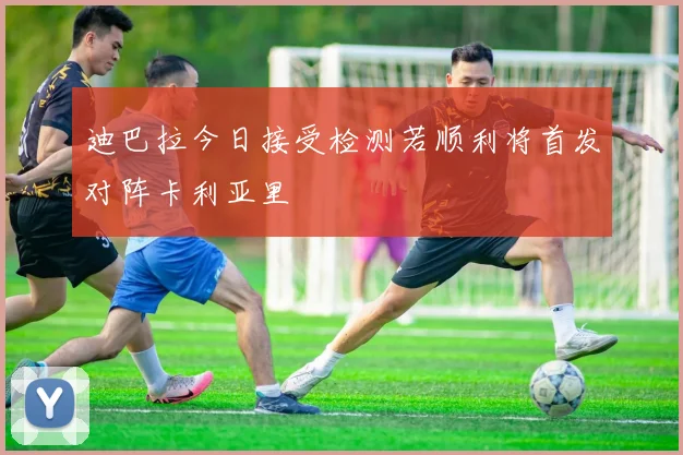 迪巴拉今日接受检测若顺利将首发对阵卡利亚里