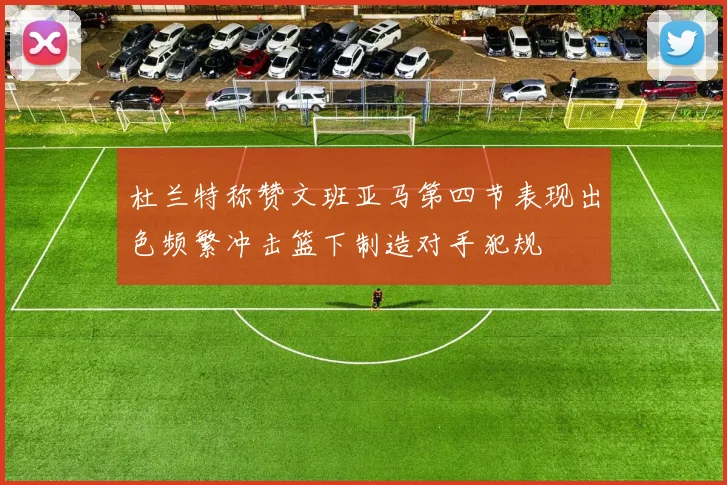 杜兰特称赞文班亚马第四节表现出色频繁冲击篮下制造对手犯规