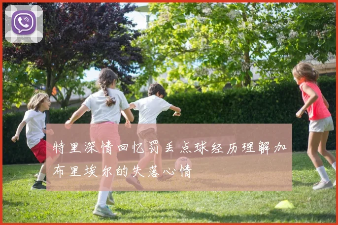 特里深情回忆罚丢点球经历理解加布里埃尔的失落心情