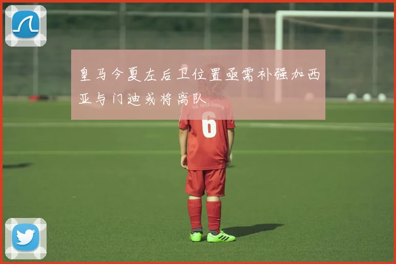 皇马今夏左后卫位置亟需补强加西亚与门迪或将离队