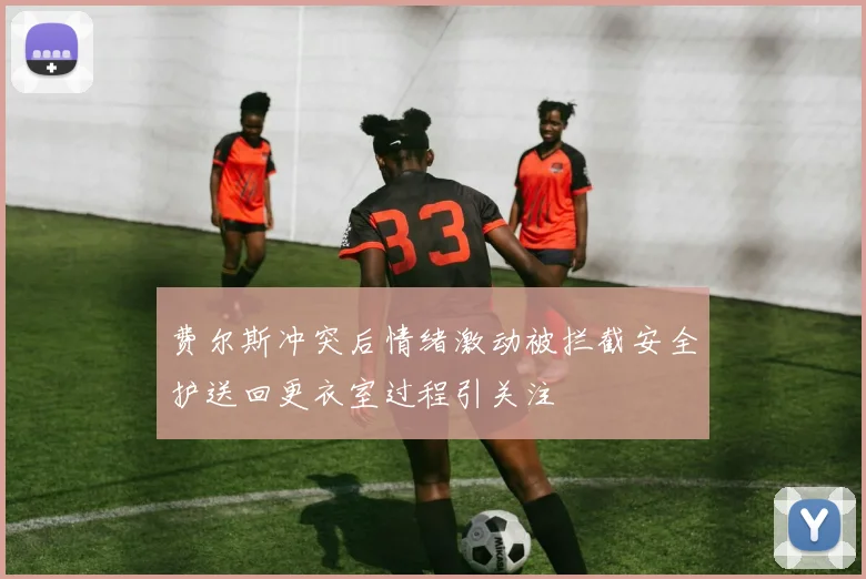费尔斯冲突后情绪激动被拦截安全护送回更衣室过程引关注