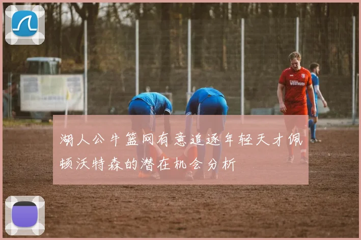 湖人公牛篮网有意追逐年轻天才佩顿沃特森的潜在机会分析