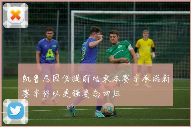 凯鲁尼因伤提前结束本赛季承诺新赛季将以更强姿态回归