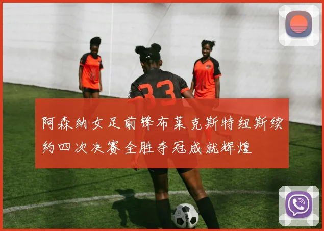 阿森纳女足前锋布莱克斯特纽斯续约四次决赛全胜夺冠成就辉煌