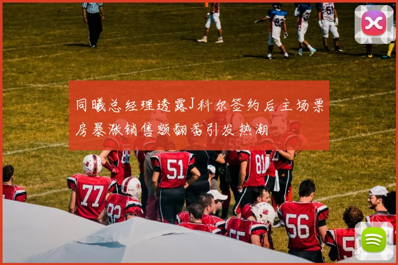 同曦总经理透露J科尔签约后主场票房暴涨销售额翻番引发热潮