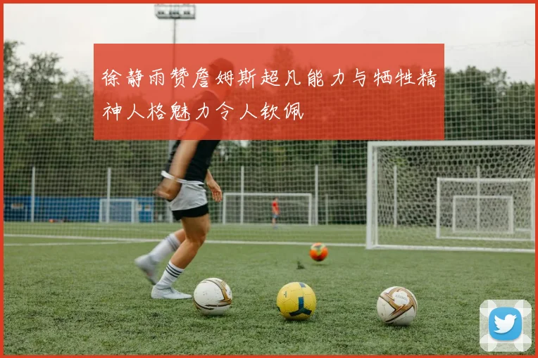 徐静雨赞詹姆斯超凡能力与牺牲精神人格魅力令人钦佩