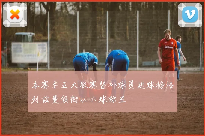 本赛季五大联赛替补球员进球榜格列兹曼领衔以六球称王