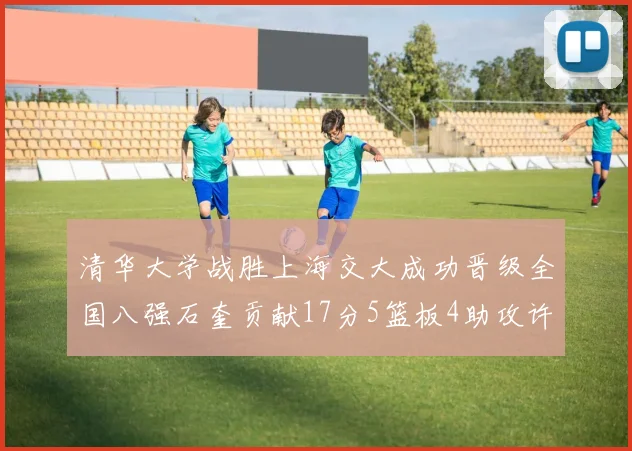 清华大学战胜上海交大成功晋级全国八强石奎贡献17分5篮板4助攻许熙桐斩获16分7篮板