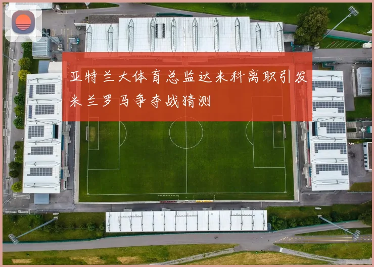 亚特兰大体育总监达米科离职引发米兰罗马争夺战猜测