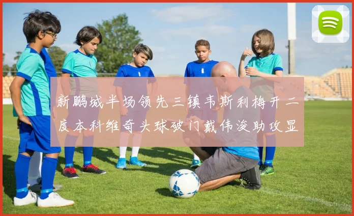 新鹏城半场领先三镇韦斯利梅开二度本科维奇头球破门戴伟浚助攻显神威