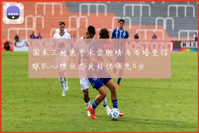 国米三轮意甲未尝胜绩马洛塔坚信球队心理状态良好仍领先6分